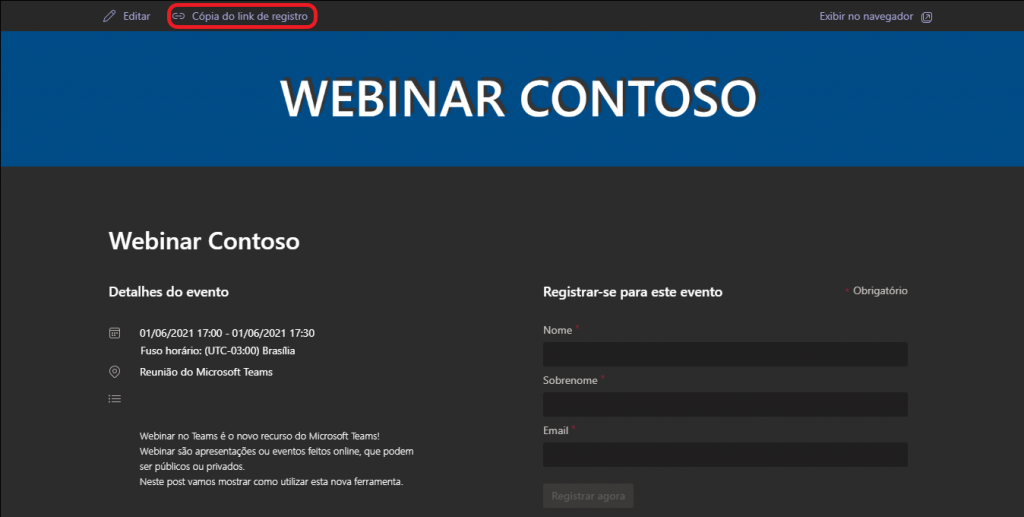 Texto alternativo gerado por máquina:
Editar 
Cópia do link de registro 
WEBINAR CONTOSO 
Exibir no navegador El 
Obrigatório 
Webinar Contoso 
Detalhes do evento 
01/06/2021 17:00 -01/06/2021 17:30 
Fuso horário: (UTC-03:00) Brasilia 
Reunião do Microsoft Teams 
Webinar no Teams é o novo recurso do Microsoft Teams! 
Webinar são apresentações ou eventos feitos online, que podem 
ser públicos ou privados. 
Neste post vamos mostrar como utilizar esta nova ferramenta. 
Registrar-se para este evento 
Nome 
Sobrenome 
Email 